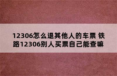 12306怎么退其他人的车票 铁路12306别人买票自己能查嘛